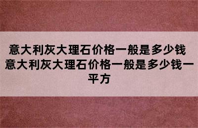 意大利灰大理石价格一般是多少钱 意大利灰大理石价格一般是多少钱一平方